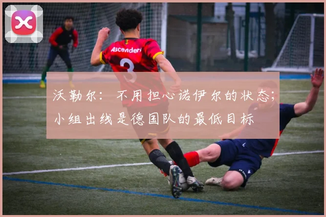 沃勒尔：不用担心诺伊尔的状态；小组出线是德国队的最低目标