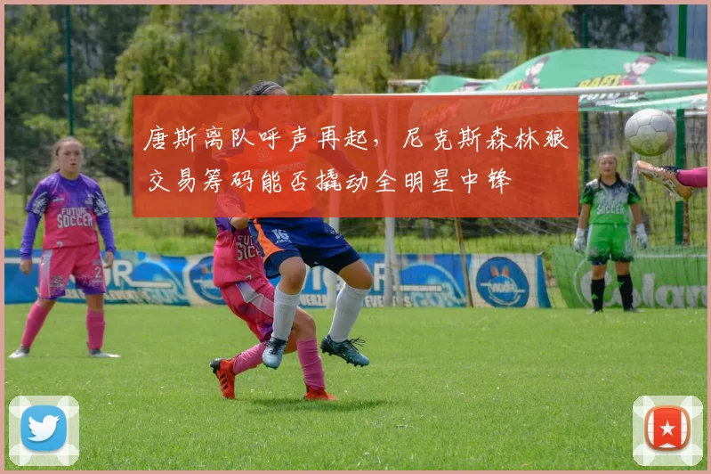 唐斯离队呼声再起,尼克斯森林狼交易筹码能否撬动全明星中锋