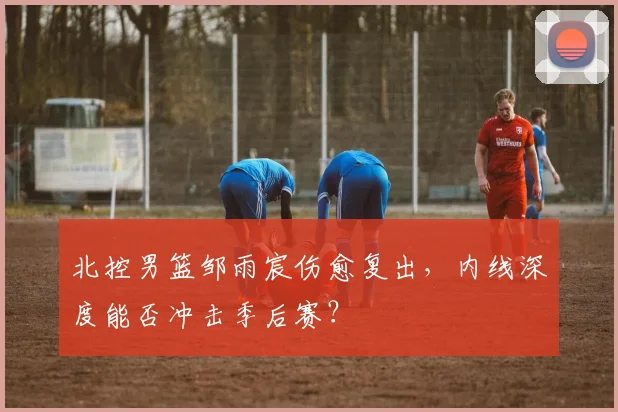 北控男篮邹雨宸伤愈复出,内线深度能否冲击季后赛?