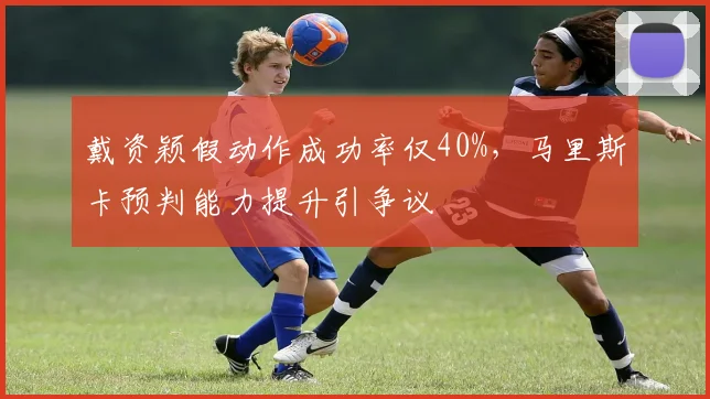 戴资颖假动作成功率仅40%,马里斯卡预判能力提升引争议