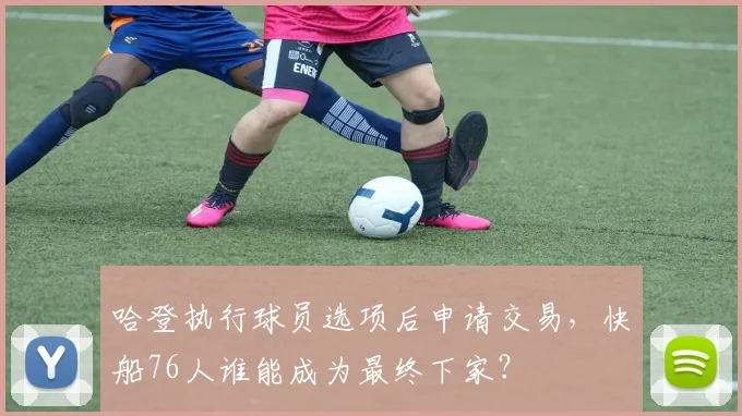 哈登执行球员选项后申请交易,快船76人谁能成为最终下家?